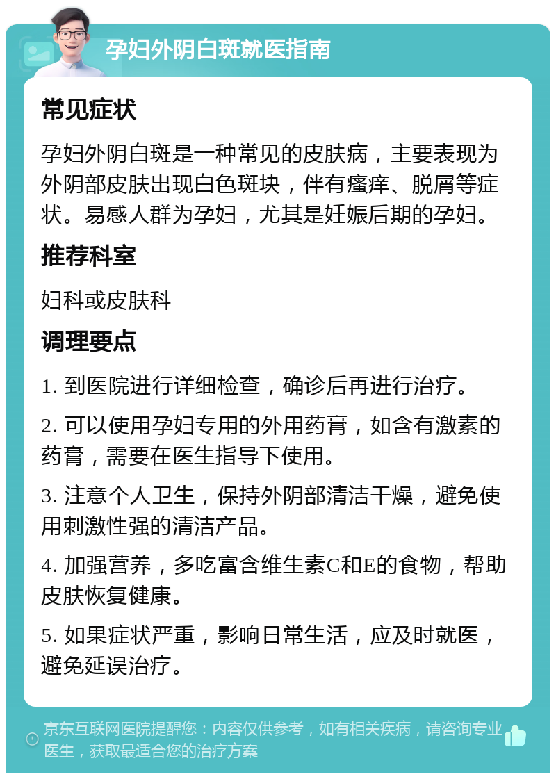 孕妇外阴白斑就医指南 常见症状 孕妇外阴白斑是一种常见的皮肤病，主要表现为外阴部皮肤出现白色斑块，伴有瘙痒、脱屑等症状。易感人群为孕妇，尤其是妊娠后期的孕妇。 推荐科室 妇科或皮肤科 调理要点 1. 到医院进行详细检查，确诊后再进行治疗。 2. 可以使用孕妇专用的外用药膏，如含有激素的药膏，需要在医生指导下使用。 3. 注意个人卫生，保持外阴部清洁干燥，避免使用刺激性强的清洁产品。 4. 加强营养，多吃富含维生素C和E的食物，帮助皮肤恢复健康。 5. 如果症状严重，影响日常生活，应及时就医，避免延误治疗。