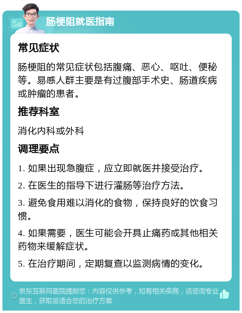 肠梗阻就医指南 常见症状 肠梗阻的常见症状包括腹痛、恶心、呕吐、便秘等。易感人群主要是有过腹部手术史、肠道疾病或肿瘤的患者。 推荐科室 消化内科或外科 调理要点 1. 如果出现急腹症，应立即就医并接受治疗。 2. 在医生的指导下进行灌肠等治疗方法。 3. 避免食用难以消化的食物，保持良好的饮食习惯。 4. 如果需要，医生可能会开具止痛药或其他相关药物来缓解症状。 5. 在治疗期间，定期复查以监测病情的变化。