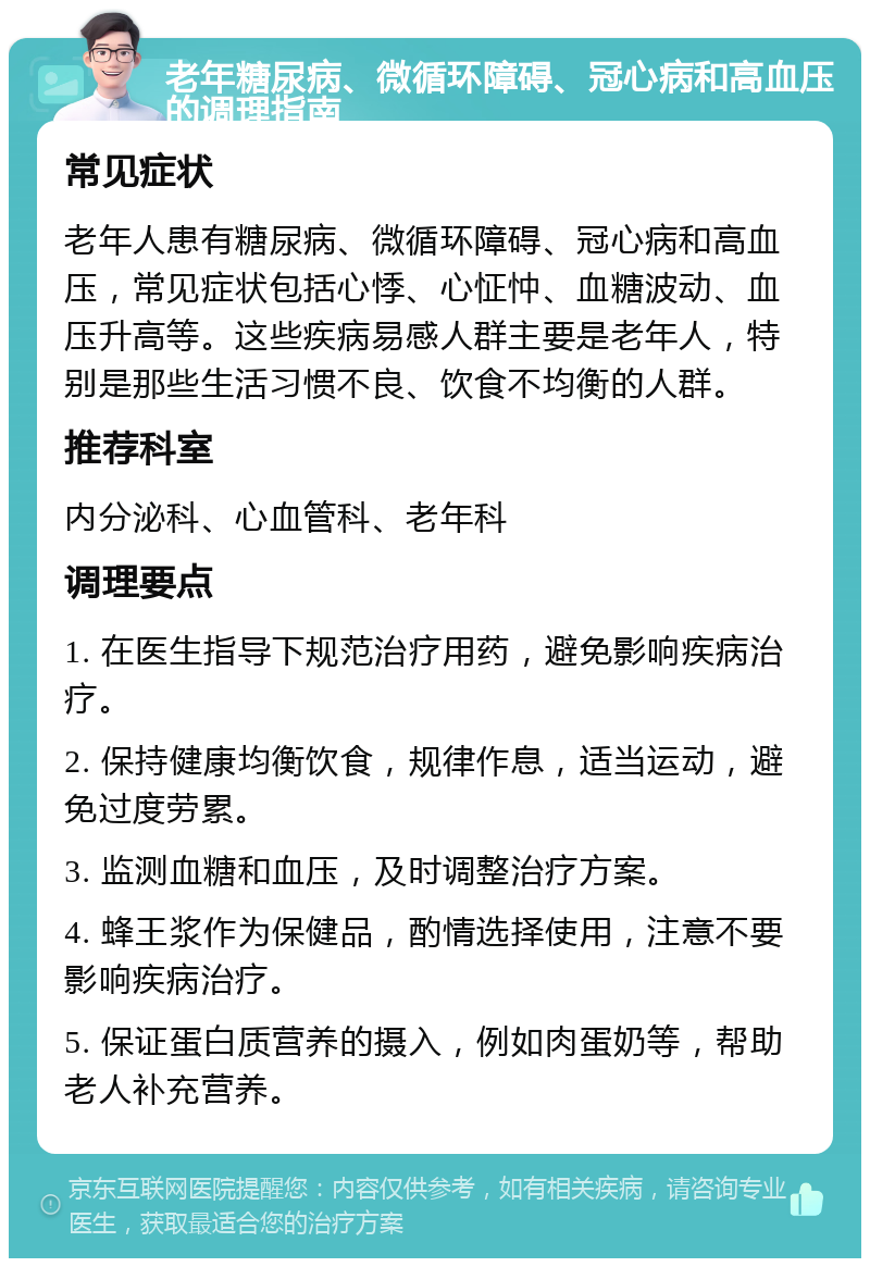 老年糖尿病、微循环障碍、冠心病和高血压的调理指南 常见症状 老年人患有糖尿病、微循环障碍、冠心病和高血压，常见症状包括心悸、心怔忡、血糖波动、血压升高等。这些疾病易感人群主要是老年人，特别是那些生活习惯不良、饮食不均衡的人群。 推荐科室 内分泌科、心血管科、老年科 调理要点 1. 在医生指导下规范治疗用药，避免影响疾病治疗。 2. 保持健康均衡饮食，规律作息，适当运动，避免过度劳累。 3. 监测血糖和血压，及时调整治疗方案。 4. 蜂王浆作为保健品，酌情选择使用，注意不要影响疾病治疗。 5. 保证蛋白质营养的摄入，例如肉蛋奶等，帮助老人补充营养。