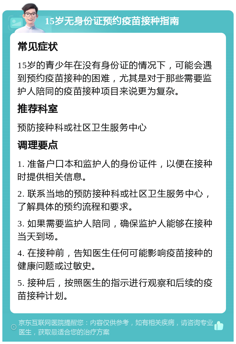 15岁无身份证预约疫苗接种指南 常见症状 15岁的青少年在没有身份证的情况下，可能会遇到预约疫苗接种的困难，尤其是对于那些需要监护人陪同的疫苗接种项目来说更为复杂。 推荐科室 预防接种科或社区卫生服务中心 调理要点 1. 准备户口本和监护人的身份证件，以便在接种时提供相关信息。 2. 联系当地的预防接种科或社区卫生服务中心，了解具体的预约流程和要求。 3. 如果需要监护人陪同，确保监护人能够在接种当天到场。 4. 在接种前，告知医生任何可能影响疫苗接种的健康问题或过敏史。 5. 接种后，按照医生的指示进行观察和后续的疫苗接种计划。