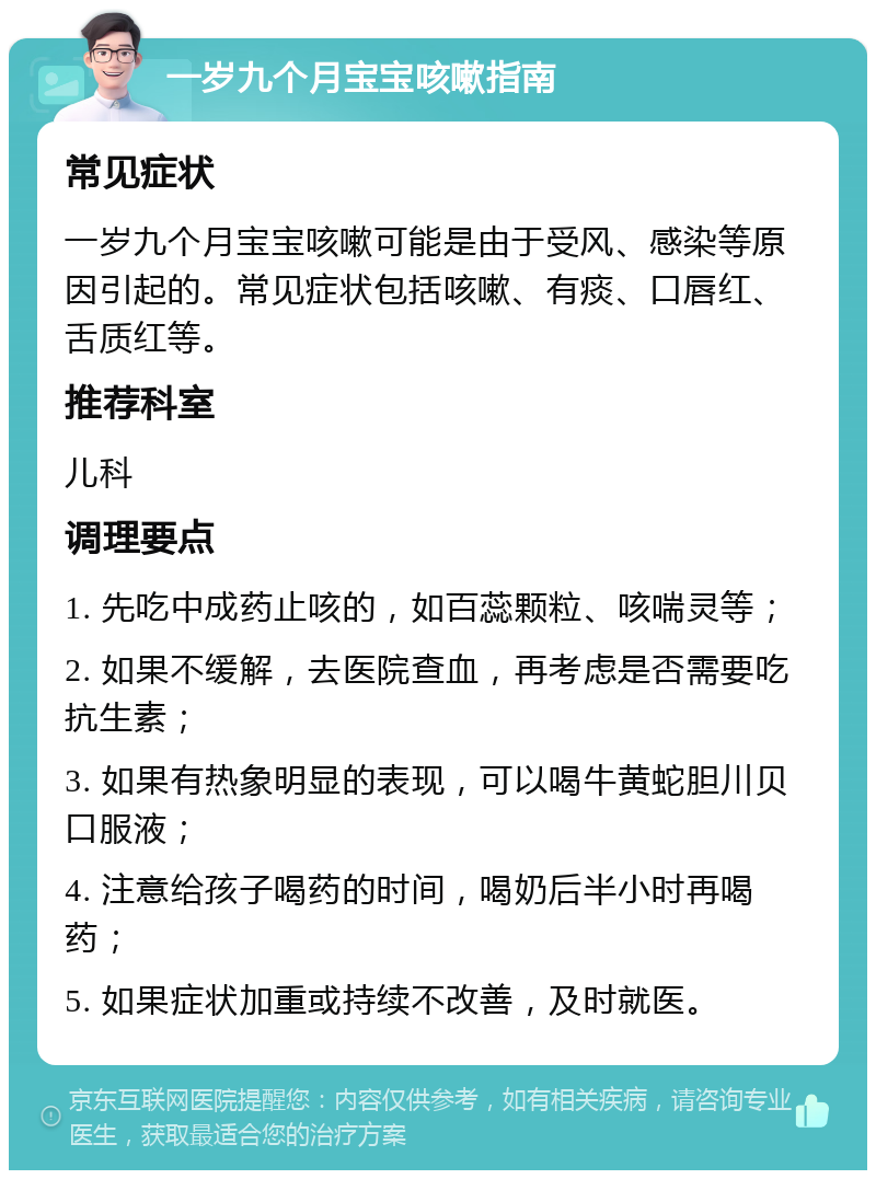 一岁九个月宝宝咳嗽指南 常见症状 一岁九个月宝宝咳嗽可能是由于受风、感染等原因引起的。常见症状包括咳嗽、有痰、口唇红、舌质红等。 推荐科室 儿科 调理要点 1. 先吃中成药止咳的，如百蕊颗粒、咳喘灵等； 2. 如果不缓解，去医院查血，再考虑是否需要吃抗生素； 3. 如果有热象明显的表现，可以喝牛黄蛇胆川贝口服液； 4. 注意给孩子喝药的时间，喝奶后半小时再喝药； 5. 如果症状加重或持续不改善，及时就医。