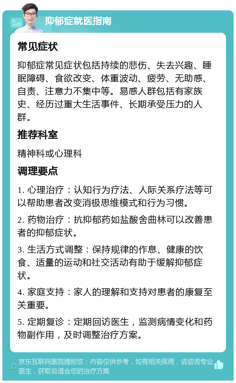 抑郁症就医指南 常见症状 抑郁症常见症状包括持续的悲伤、失去兴趣、睡眠障碍、食欲改变、体重波动、疲劳、无助感、自责、注意力不集中等。易感人群包括有家族史、经历过重大生活事件、长期承受压力的人群。 推荐科室 精神科或心理科 调理要点 1. 心理治疗：认知行为疗法、人际关系疗法等可以帮助患者改变消极思维模式和行为习惯。 2. 药物治疗：抗抑郁药如盐酸舍曲林可以改善患者的抑郁症状。 3. 生活方式调整：保持规律的作息、健康的饮食、适量的运动和社交活动有助于缓解抑郁症状。 4. 家庭支持：家人的理解和支持对患者的康复至关重要。 5. 定期复诊：定期回访医生，监测病情变化和药物副作用，及时调整治疗方案。