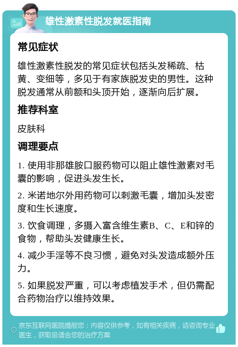 雄性激素性脱发就医指南 常见症状 雄性激素性脱发的常见症状包括头发稀疏、枯黄、变细等，多见于有家族脱发史的男性。这种脱发通常从前额和头顶开始，逐渐向后扩展。 推荐科室 皮肤科 调理要点 1. 使用非那雄胺口服药物可以阻止雄性激素对毛囊的影响，促进头发生长。 2. 米诺地尔外用药物可以刺激毛囊，增加头发密度和生长速度。 3. 饮食调理，多摄入富含维生素B、C、E和锌的食物，帮助头发健康生长。 4. 减少手淫等不良习惯，避免对头发造成额外压力。 5. 如果脱发严重，可以考虑植发手术，但仍需配合药物治疗以维持效果。