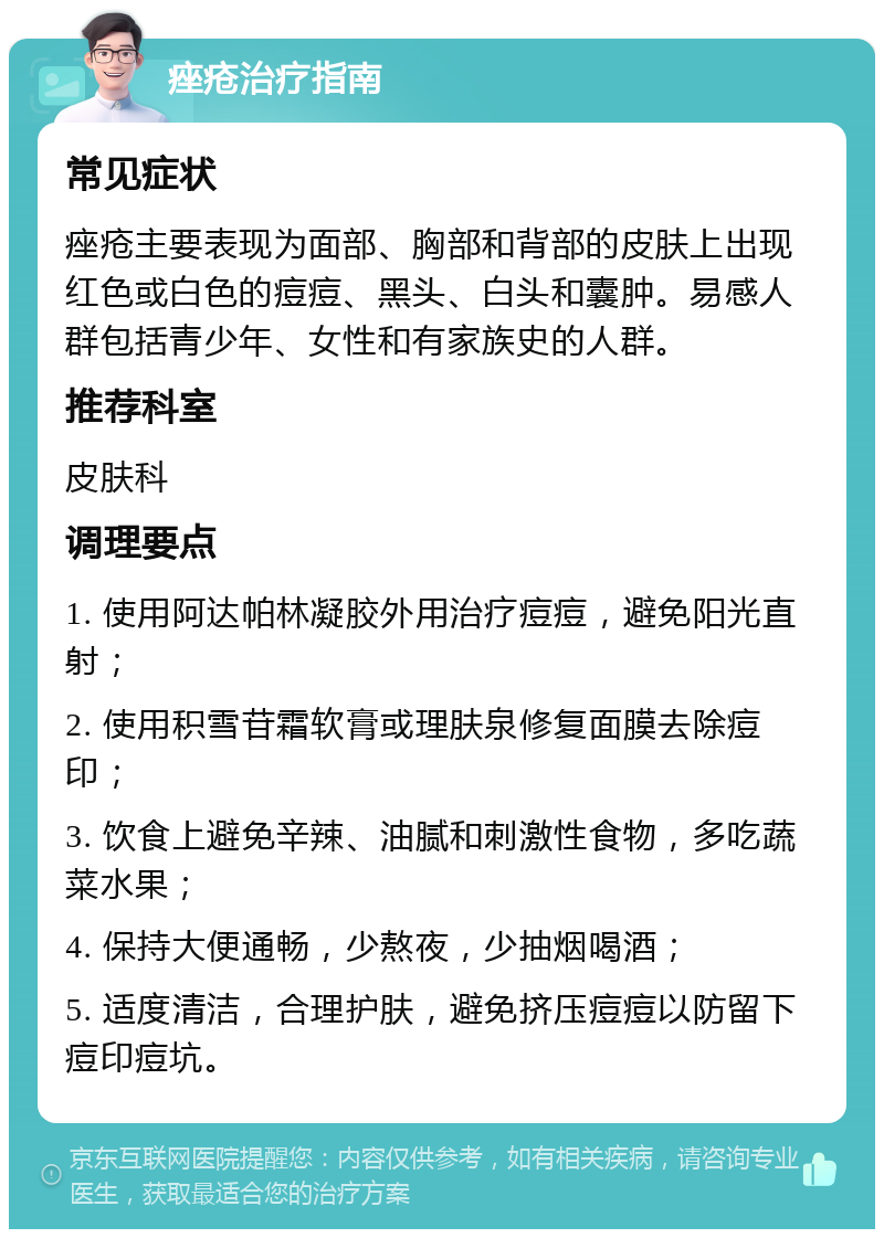 痤疮治疗指南 常见症状 痤疮主要表现为面部、胸部和背部的皮肤上出现红色或白色的痘痘、黑头、白头和囊肿。易感人群包括青少年、女性和有家族史的人群。 推荐科室 皮肤科 调理要点 1. 使用阿达帕林凝胶外用治疗痘痘，避免阳光直射； 2. 使用积雪苷霜软膏或理肤泉修复面膜去除痘印； 3. 饮食上避免辛辣、油腻和刺激性食物，多吃蔬菜水果； 4. 保持大便通畅，少熬夜，少抽烟喝酒； 5. 适度清洁，合理护肤，避免挤压痘痘以防留下痘印痘坑。