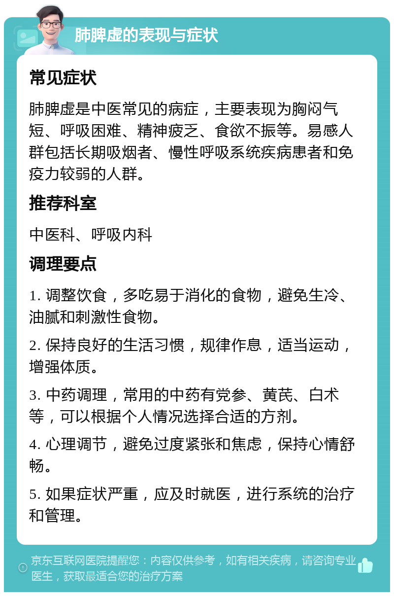 肺脾虚的表现与症状 常见症状 肺脾虚是中医常见的病症，主要表现为胸闷气短、呼吸困难、精神疲乏、食欲不振等。易感人群包括长期吸烟者、慢性呼吸系统疾病患者和免疫力较弱的人群。 推荐科室 中医科、呼吸内科 调理要点 1. 调整饮食，多吃易于消化的食物，避免生冷、油腻和刺激性食物。 2. 保持良好的生活习惯，规律作息，适当运动，增强体质。 3. 中药调理，常用的中药有党参、黄芪、白术等，可以根据个人情况选择合适的方剂。 4. 心理调节，避免过度紧张和焦虑，保持心情舒畅。 5. 如果症状严重，应及时就医，进行系统的治疗和管理。