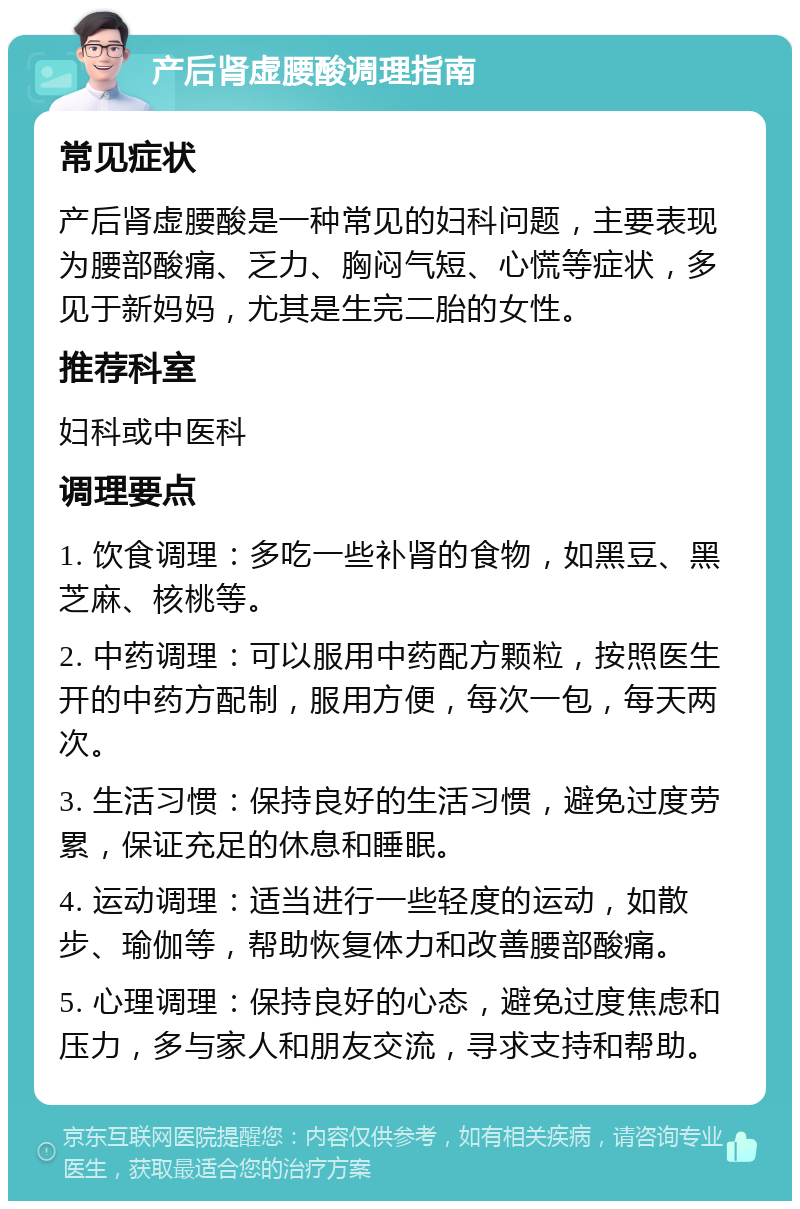 产后肾虚腰酸调理指南 常见症状 产后肾虚腰酸是一种常见的妇科问题，主要表现为腰部酸痛、乏力、胸闷气短、心慌等症状，多见于新妈妈，尤其是生完二胎的女性。 推荐科室 妇科或中医科 调理要点 1. 饮食调理：多吃一些补肾的食物，如黑豆、黑芝麻、核桃等。 2. 中药调理：可以服用中药配方颗粒，按照医生开的中药方配制，服用方便，每次一包，每天两次。 3. 生活习惯：保持良好的生活习惯，避免过度劳累，保证充足的休息和睡眠。 4. 运动调理：适当进行一些轻度的运动，如散步、瑜伽等，帮助恢复体力和改善腰部酸痛。 5. 心理调理：保持良好的心态，避免过度焦虑和压力，多与家人和朋友交流，寻求支持和帮助。