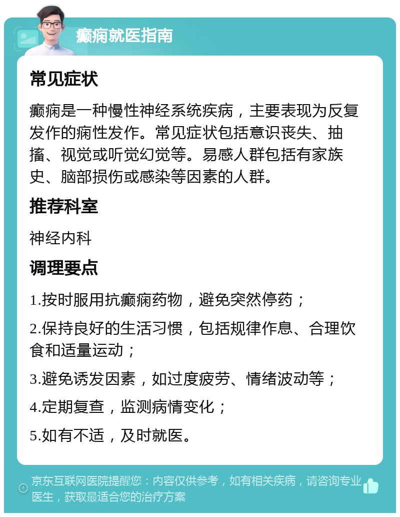 癫痫就医指南 常见症状 癫痫是一种慢性神经系统疾病，主要表现为反复发作的痫性发作。常见症状包括意识丧失、抽搐、视觉或听觉幻觉等。易感人群包括有家族史、脑部损伤或感染等因素的人群。 推荐科室 神经内科 调理要点 1.按时服用抗癫痫药物，避免突然停药； 2.保持良好的生活习惯，包括规律作息、合理饮食和适量运动； 3.避免诱发因素，如过度疲劳、情绪波动等； 4.定期复查，监测病情变化； 5.如有不适，及时就医。