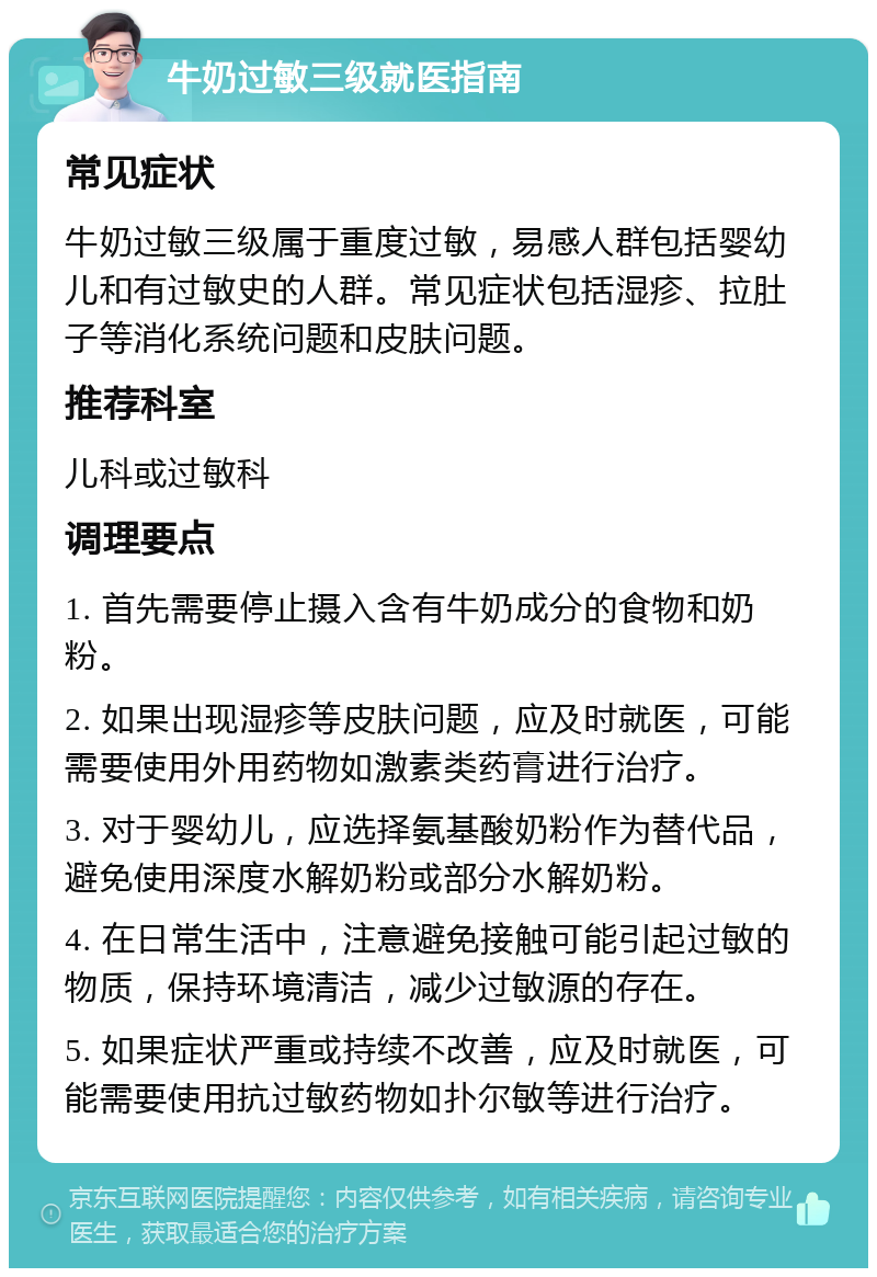 牛奶过敏三级就医指南 常见症状 牛奶过敏三级属于重度过敏，易感人群包括婴幼儿和有过敏史的人群。常见症状包括湿疹、拉肚子等消化系统问题和皮肤问题。 推荐科室 儿科或过敏科 调理要点 1. 首先需要停止摄入含有牛奶成分的食物和奶粉。 2. 如果出现湿疹等皮肤问题，应及时就医，可能需要使用外用药物如激素类药膏进行治疗。 3. 对于婴幼儿，应选择氨基酸奶粉作为替代品，避免使用深度水解奶粉或部分水解奶粉。 4. 在日常生活中，注意避免接触可能引起过敏的物质，保持环境清洁，减少过敏源的存在。 5. 如果症状严重或持续不改善，应及时就医，可能需要使用抗过敏药物如扑尔敏等进行治疗。