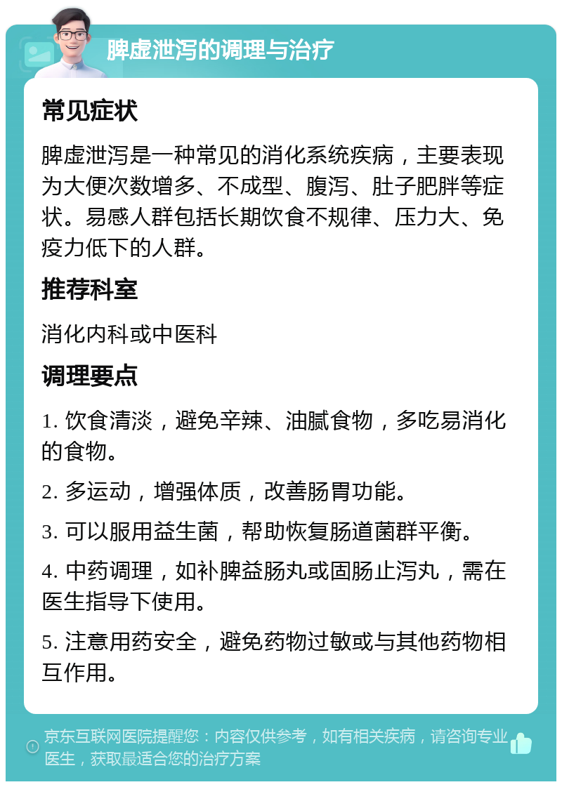 脾虚泄泻的调理与治疗 常见症状 脾虚泄泻是一种常见的消化系统疾病，主要表现为大便次数增多、不成型、腹泻、肚子肥胖等症状。易感人群包括长期饮食不规律、压力大、免疫力低下的人群。 推荐科室 消化内科或中医科 调理要点 1. 饮食清淡，避免辛辣、油腻食物，多吃易消化的食物。 2. 多运动，增强体质，改善肠胃功能。 3. 可以服用益生菌，帮助恢复肠道菌群平衡。 4. 中药调理，如补脾益肠丸或固肠止泻丸，需在医生指导下使用。 5. 注意用药安全，避免药物过敏或与其他药物相互作用。