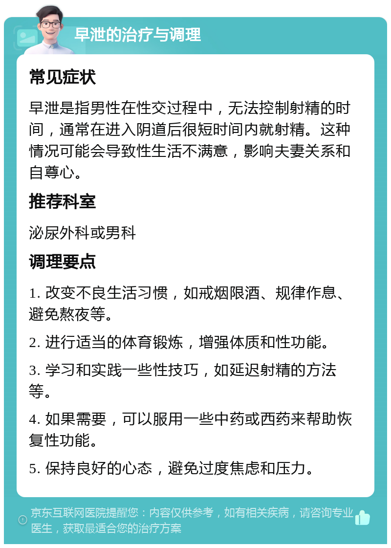 早泄的治疗与调理 常见症状 早泄是指男性在性交过程中，无法控制射精的时间，通常在进入阴道后很短时间内就射精。这种情况可能会导致性生活不满意，影响夫妻关系和自尊心。 推荐科室 泌尿外科或男科 调理要点 1. 改变不良生活习惯，如戒烟限酒、规律作息、避免熬夜等。 2. 进行适当的体育锻炼，增强体质和性功能。 3. 学习和实践一些性技巧，如延迟射精的方法等。 4. 如果需要，可以服用一些中药或西药来帮助恢复性功能。 5. 保持良好的心态，避免过度焦虑和压力。