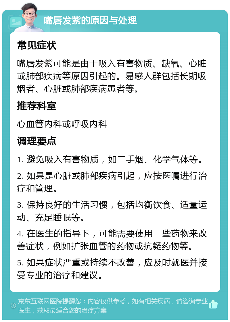 嘴唇发紫的原因与处理 常见症状 嘴唇发紫可能是由于吸入有害物质、缺氧、心脏或肺部疾病等原因引起的。易感人群包括长期吸烟者、心脏或肺部疾病患者等。 推荐科室 心血管内科或呼吸内科 调理要点 1. 避免吸入有害物质，如二手烟、化学气体等。 2. 如果是心脏或肺部疾病引起，应按医嘱进行治疗和管理。 3. 保持良好的生活习惯，包括均衡饮食、适量运动、充足睡眠等。 4. 在医生的指导下，可能需要使用一些药物来改善症状，例如扩张血管的药物或抗凝药物等。 5. 如果症状严重或持续不改善，应及时就医并接受专业的治疗和建议。