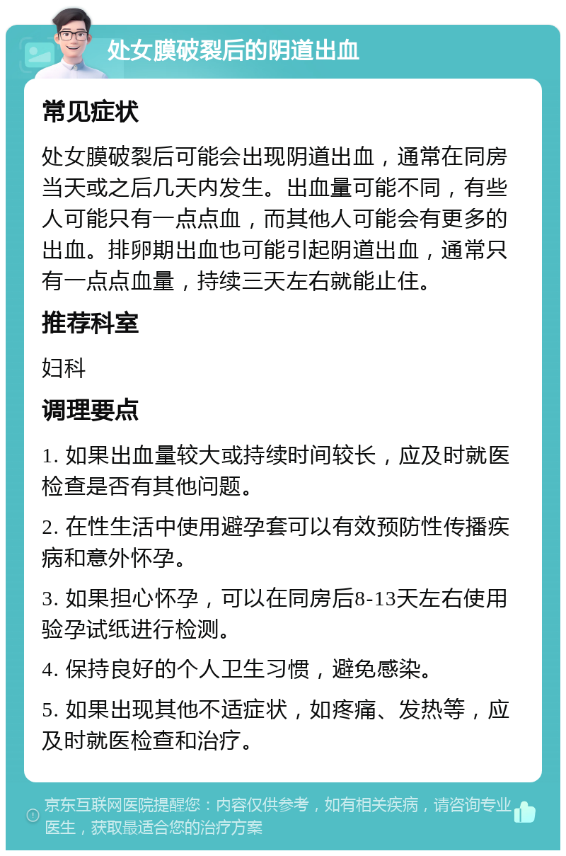 处女膜破裂后的阴道出血 常见症状 处女膜破裂后可能会出现阴道出血，通常在同房当天或之后几天内发生。出血量可能不同，有些人可能只有一点点血，而其他人可能会有更多的出血。排卵期出血也可能引起阴道出血，通常只有一点点血量，持续三天左右就能止住。 推荐科室 妇科 调理要点 1. 如果出血量较大或持续时间较长，应及时就医检查是否有其他问题。 2. 在性生活中使用避孕套可以有效预防性传播疾病和意外怀孕。 3. 如果担心怀孕，可以在同房后8-13天左右使用验孕试纸进行检测。 4. 保持良好的个人卫生习惯，避免感染。 5. 如果出现其他不适症状，如疼痛、发热等，应及时就医检查和治疗。