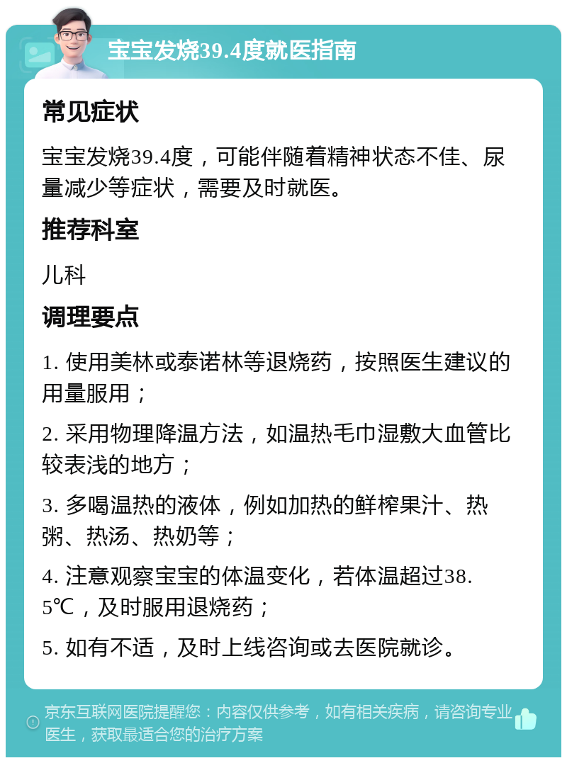 宝宝发烧39.4度就医指南 常见症状 宝宝发烧39.4度，可能伴随着精神状态不佳、尿量减少等症状，需要及时就医。 推荐科室 儿科 调理要点 1. 使用美林或泰诺林等退烧药，按照医生建议的用量服用； 2. 采用物理降温方法，如温热毛巾湿敷大血管比较表浅的地方； 3. 多喝温热的液体，例如加热的鲜榨果汁、热粥、热汤、热奶等； 4. 注意观察宝宝的体温变化，若体温超过38.5℃，及时服用退烧药； 5. 如有不适，及时上线咨询或去医院就诊。