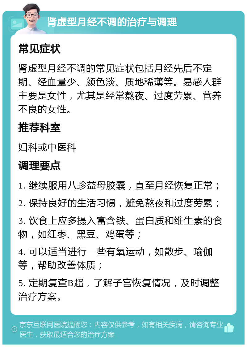 肾虚型月经不调的治疗与调理 常见症状 肾虚型月经不调的常见症状包括月经先后不定期、经血量少、颜色淡、质地稀薄等。易感人群主要是女性，尤其是经常熬夜、过度劳累、营养不良的女性。 推荐科室 妇科或中医科 调理要点 1. 继续服用八珍益母胶囊，直至月经恢复正常； 2. 保持良好的生活习惯，避免熬夜和过度劳累； 3. 饮食上应多摄入富含铁、蛋白质和维生素的食物，如红枣、黑豆、鸡蛋等； 4. 可以适当进行一些有氧运动，如散步、瑜伽等，帮助改善体质； 5. 定期复查B超，了解子宫恢复情况，及时调整治疗方案。