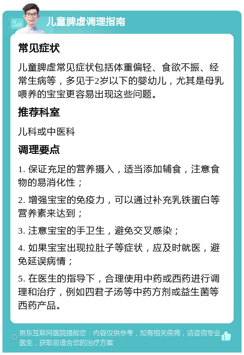 儿童脾虚调理指南 常见症状 儿童脾虚常见症状包括体重偏轻、食欲不振、经常生病等，多见于2岁以下的婴幼儿，尤其是母乳喂养的宝宝更容易出现这些问题。 推荐科室 儿科或中医科 调理要点 1. 保证充足的营养摄入，适当添加辅食，注意食物的易消化性； 2. 增强宝宝的免疫力，可以通过补充乳铁蛋白等营养素来达到； 3. 注意宝宝的手卫生，避免交叉感染； 4. 如果宝宝出现拉肚子等症状，应及时就医，避免延误病情； 5. 在医生的指导下，合理使用中药或西药进行调理和治疗，例如四君子汤等中药方剂或益生菌等西药产品。