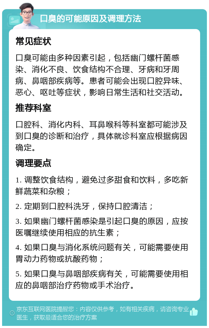 口臭的可能原因及调理方法 常见症状 口臭可能由多种因素引起，包括幽门螺杆菌感染、消化不良、饮食结构不合理、牙病和牙周病、鼻咽部疾病等。患者可能会出现口腔异味、恶心、呕吐等症状，影响日常生活和社交活动。 推荐科室 口腔科、消化内科、耳鼻喉科等科室都可能涉及到口臭的诊断和治疗，具体就诊科室应根据病因确定。 调理要点 1. 调整饮食结构，避免过多甜食和饮料，多吃新鲜蔬菜和杂粮； 2. 定期到口腔科洗牙，保持口腔清洁； 3. 如果幽门螺杆菌感染是引起口臭的原因，应按医嘱继续使用相应的抗生素； 4. 如果口臭与消化系统问题有关，可能需要使用胃动力药物或抗酸药物； 5. 如果口臭与鼻咽部疾病有关，可能需要使用相应的鼻咽部治疗药物或手术治疗。