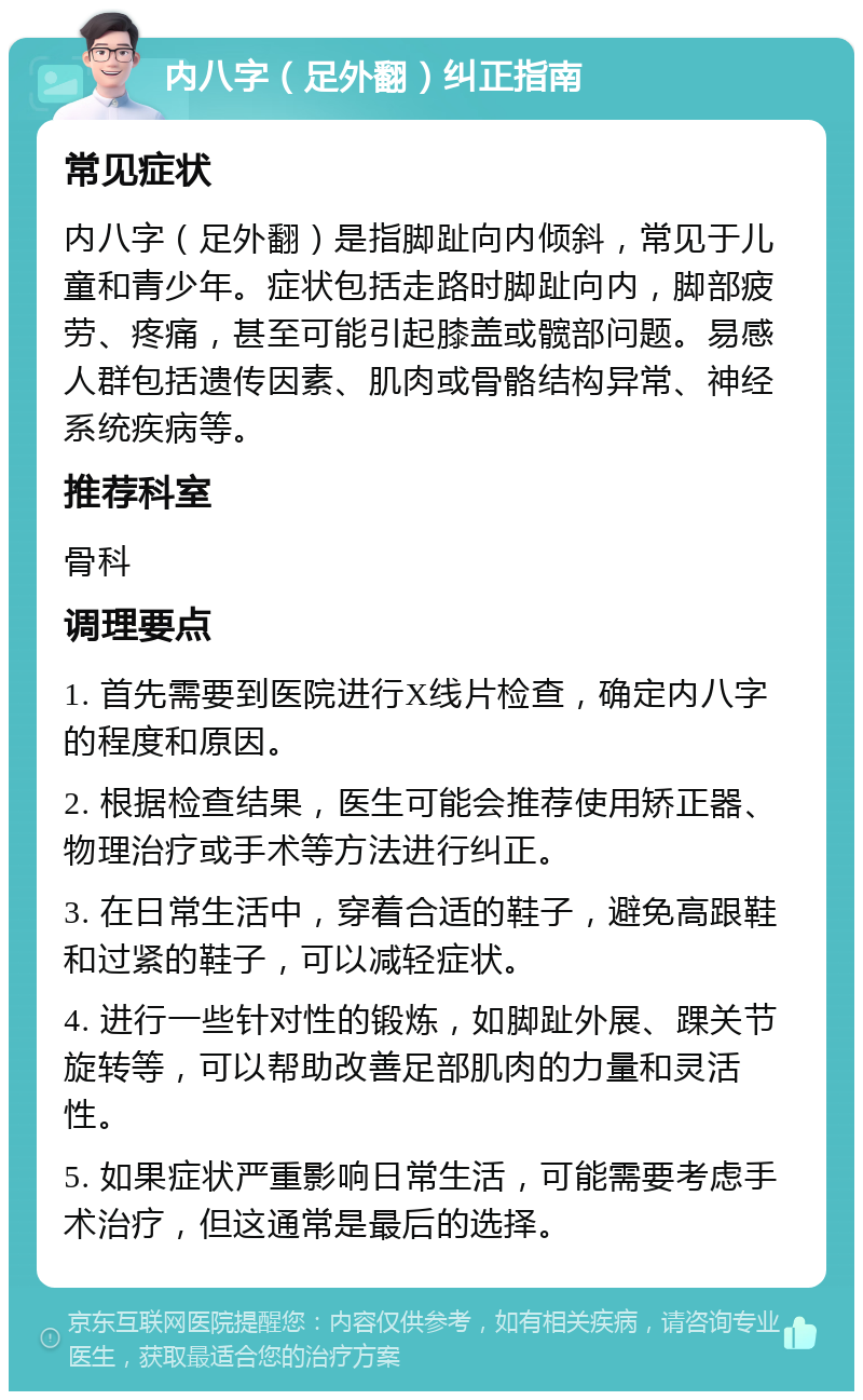 内八字（足外翻）纠正指南 常见症状 内八字（足外翻）是指脚趾向内倾斜，常见于儿童和青少年。症状包括走路时脚趾向内，脚部疲劳、疼痛，甚至可能引起膝盖或髋部问题。易感人群包括遗传因素、肌肉或骨骼结构异常、神经系统疾病等。 推荐科室 骨科 调理要点 1. 首先需要到医院进行X线片检查，确定内八字的程度和原因。 2. 根据检查结果，医生可能会推荐使用矫正器、物理治疗或手术等方法进行纠正。 3. 在日常生活中，穿着合适的鞋子，避免高跟鞋和过紧的鞋子，可以减轻症状。 4. 进行一些针对性的锻炼，如脚趾外展、踝关节旋转等，可以帮助改善足部肌肉的力量和灵活性。 5. 如果症状严重影响日常生活，可能需要考虑手术治疗，但这通常是最后的选择。