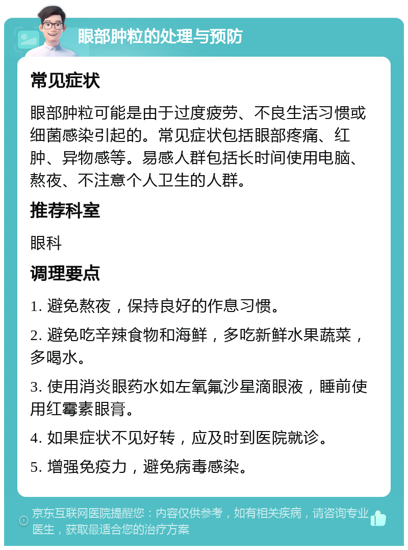 眼部肿粒的处理与预防 常见症状 眼部肿粒可能是由于过度疲劳、不良生活习惯或细菌感染引起的。常见症状包括眼部疼痛、红肿、异物感等。易感人群包括长时间使用电脑、熬夜、不注意个人卫生的人群。 推荐科室 眼科 调理要点 1. 避免熬夜，保持良好的作息习惯。 2. 避免吃辛辣食物和海鲜，多吃新鲜水果蔬菜，多喝水。 3. 使用消炎眼药水如左氧氟沙星滴眼液，睡前使用红霉素眼膏。 4. 如果症状不见好转，应及时到医院就诊。 5. 增强免疫力，避免病毒感染。