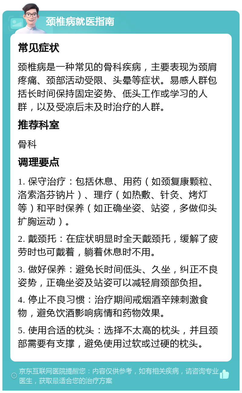 颈椎病就医指南 常见症状 颈椎病是一种常见的骨科疾病，主要表现为颈肩疼痛、颈部活动受限、头晕等症状。易感人群包括长时间保持固定姿势、低头工作或学习的人群，以及受凉后未及时治疗的人群。 推荐科室 骨科 调理要点 1. 保守治疗：包括休息、用药（如颈复康颗粒、洛索洛芬钠片）、理疗（如热敷、针灸、烤灯等）和平时保养（如正确坐姿、站姿，多做仰头扩胸运动）。 2. 戴颈托：在症状明显时全天戴颈托，缓解了疲劳时也可戴着，躺着休息时不用。 3. 做好保养：避免长时间低头、久坐，纠正不良姿势，正确坐姿及站姿可以减轻肩颈部负担。 4. 停止不良习惯：治疗期间戒烟酒辛辣刺激食物，避免饮酒影响病情和药物效果。 5. 使用合适的枕头：选择不太高的枕头，并且颈部需要有支撑，避免使用过软或过硬的枕头。