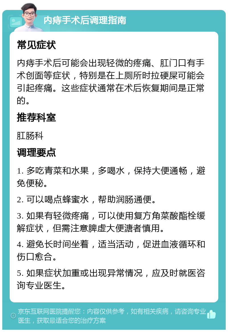 内痔手术后调理指南 常见症状 内痔手术后可能会出现轻微的疼痛、肛门口有手术创面等症状，特别是在上厕所时拉硬屎可能会引起疼痛。这些症状通常在术后恢复期间是正常的。 推荐科室 肛肠科 调理要点 1. 多吃青菜和水果，多喝水，保持大便通畅，避免便秘。 2. 可以喝点蜂蜜水，帮助润肠通便。 3. 如果有轻微疼痛，可以使用复方角菜酸酯栓缓解症状，但需注意脾虚大便溏者慎用。 4. 避免长时间坐着，适当活动，促进血液循环和伤口愈合。 5. 如果症状加重或出现异常情况，应及时就医咨询专业医生。