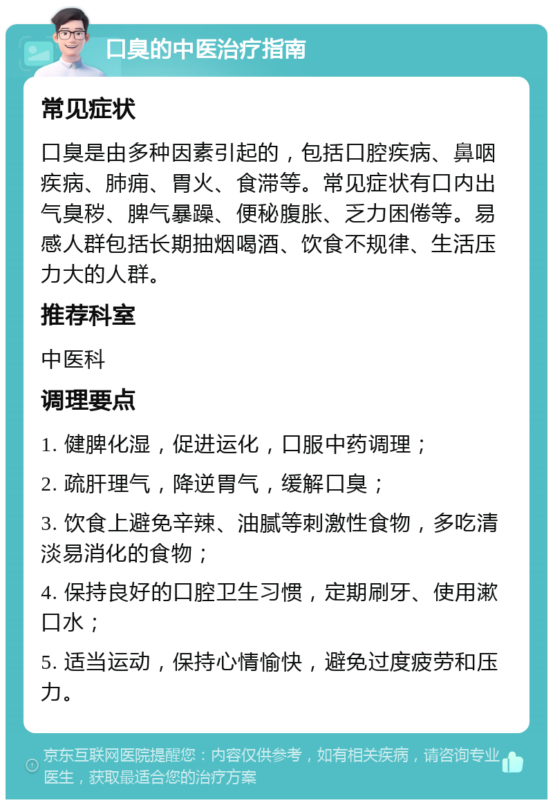 口臭的中医治疗指南 常见症状 口臭是由多种因素引起的，包括口腔疾病、鼻咽疾病、肺痈、胃火、食滞等。常见症状有口内出气臭秽、脾气暴躁、便秘腹胀、乏力困倦等。易感人群包括长期抽烟喝酒、饮食不规律、生活压力大的人群。 推荐科室 中医科 调理要点 1. 健脾化湿，促进运化，口服中药调理； 2. 疏肝理气，降逆胃气，缓解口臭； 3. 饮食上避免辛辣、油腻等刺激性食物，多吃清淡易消化的食物； 4. 保持良好的口腔卫生习惯，定期刷牙、使用漱口水； 5. 适当运动，保持心情愉快，避免过度疲劳和压力。