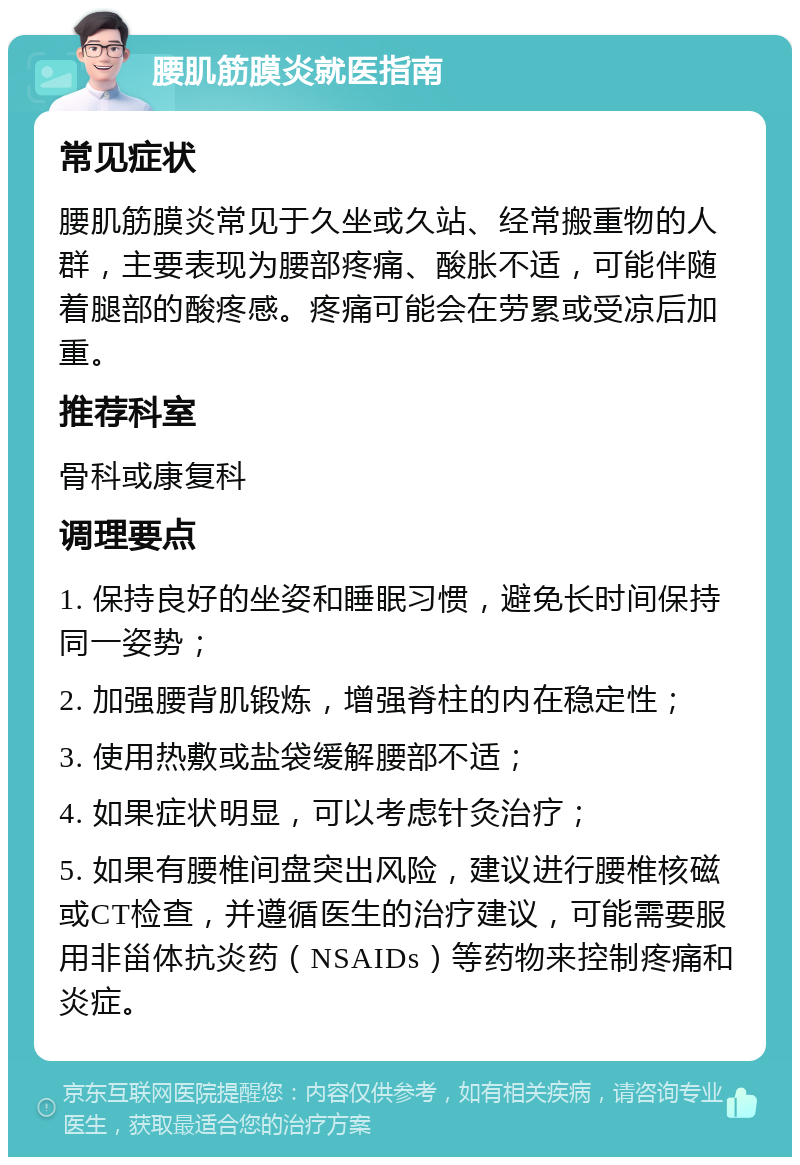 腰肌筋膜炎就医指南 常见症状 腰肌筋膜炎常见于久坐或久站、经常搬重物的人群，主要表现为腰部疼痛、酸胀不适，可能伴随着腿部的酸疼感。疼痛可能会在劳累或受凉后加重。 推荐科室 骨科或康复科 调理要点 1. 保持良好的坐姿和睡眠习惯，避免长时间保持同一姿势； 2. 加强腰背肌锻炼，增强脊柱的内在稳定性； 3. 使用热敷或盐袋缓解腰部不适； 4. 如果症状明显，可以考虑针灸治疗； 5. 如果有腰椎间盘突出风险，建议进行腰椎核磁或CT检查，并遵循医生的治疗建议，可能需要服用非甾体抗炎药（NSAIDs）等药物来控制疼痛和炎症。