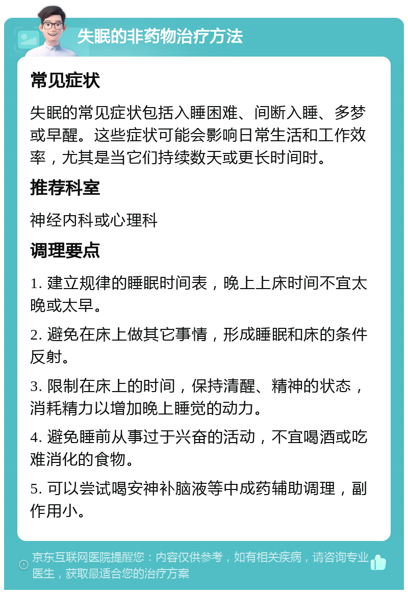 失眠的非药物治疗方法 常见症状 失眠的常见症状包括入睡困难、间断入睡、多梦或早醒。这些症状可能会影响日常生活和工作效率，尤其是当它们持续数天或更长时间时。 推荐科室 神经内科或心理科 调理要点 1. 建立规律的睡眠时间表，晚上上床时间不宜太晚或太早。 2. 避免在床上做其它事情，形成睡眠和床的条件反射。 3. 限制在床上的时间，保持清醒、精神的状态，消耗精力以增加晚上睡觉的动力。 4. 避免睡前从事过于兴奋的活动，不宜喝酒或吃难消化的食物。 5. 可以尝试喝安神补脑液等中成药辅助调理，副作用小。