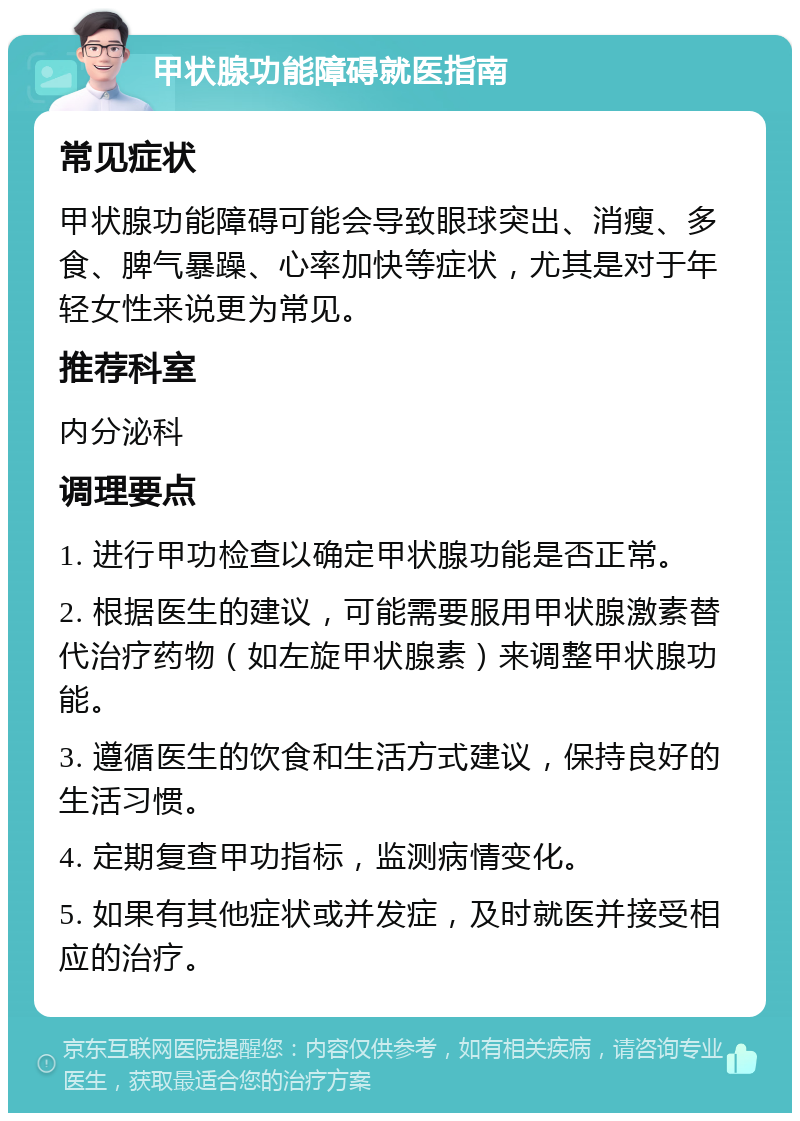 甲状腺功能障碍就医指南 常见症状 甲状腺功能障碍可能会导致眼球突出、消瘦、多食、脾气暴躁、心率加快等症状，尤其是对于年轻女性来说更为常见。 推荐科室 内分泌科 调理要点 1. 进行甲功检查以确定甲状腺功能是否正常。 2. 根据医生的建议，可能需要服用甲状腺激素替代治疗药物（如左旋甲状腺素）来调整甲状腺功能。 3. 遵循医生的饮食和生活方式建议，保持良好的生活习惯。 4. 定期复查甲功指标，监测病情变化。 5. 如果有其他症状或并发症，及时就医并接受相应的治疗。