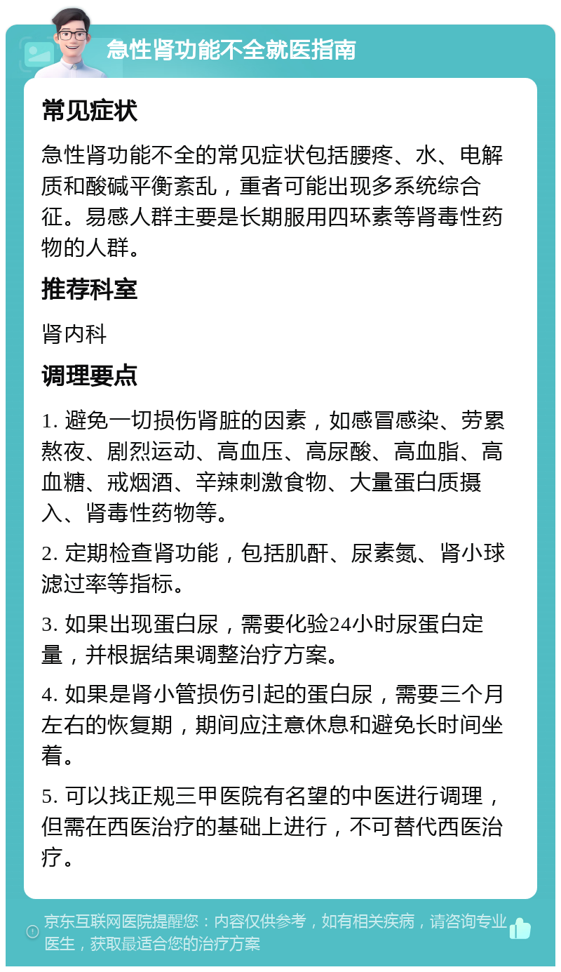 急性肾功能不全就医指南 常见症状 急性肾功能不全的常见症状包括腰疼、水、电解质和酸碱平衡紊乱，重者可能出现多系统综合征。易感人群主要是长期服用四环素等肾毒性药物的人群。 推荐科室 肾内科 调理要点 1. 避免一切损伤肾脏的因素，如感冒感染、劳累熬夜、剧烈运动、高血压、高尿酸、高血脂、高血糖、戒烟酒、辛辣刺激食物、大量蛋白质摄入、肾毒性药物等。 2. 定期检查肾功能，包括肌酐、尿素氮、肾小球滤过率等指标。 3. 如果出现蛋白尿，需要化验24小时尿蛋白定量，并根据结果调整治疗方案。 4. 如果是肾小管损伤引起的蛋白尿，需要三个月左右的恢复期，期间应注意休息和避免长时间坐着。 5. 可以找正规三甲医院有名望的中医进行调理，但需在西医治疗的基础上进行，不可替代西医治疗。