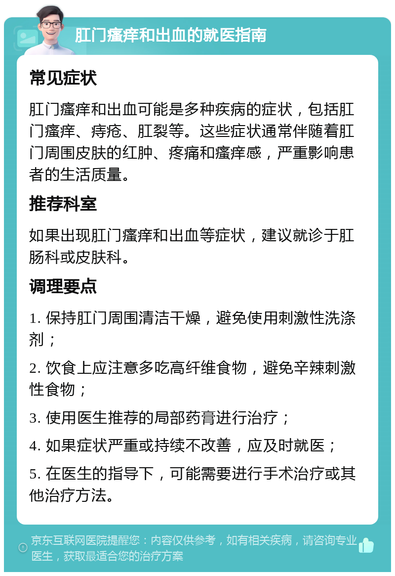 肛门瘙痒和出血的就医指南 常见症状 肛门瘙痒和出血可能是多种疾病的症状，包括肛门瘙痒、痔疮、肛裂等。这些症状通常伴随着肛门周围皮肤的红肿、疼痛和瘙痒感，严重影响患者的生活质量。 推荐科室 如果出现肛门瘙痒和出血等症状，建议就诊于肛肠科或皮肤科。 调理要点 1. 保持肛门周围清洁干燥，避免使用刺激性洗涤剂； 2. 饮食上应注意多吃高纤维食物，避免辛辣刺激性食物； 3. 使用医生推荐的局部药膏进行治疗； 4. 如果症状严重或持续不改善，应及时就医； 5. 在医生的指导下，可能需要进行手术治疗或其他治疗方法。