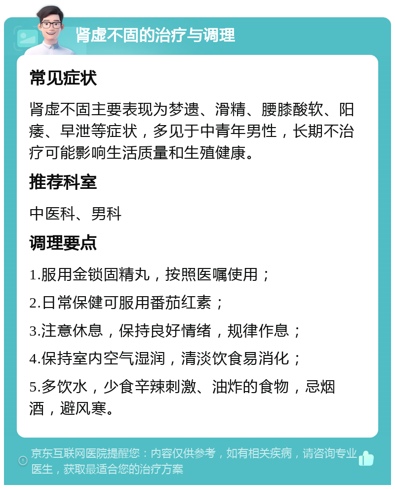 肾虚不固的治疗与调理 常见症状 肾虚不固主要表现为梦遗、滑精、腰膝酸软、阳痿、早泄等症状，多见于中青年男性，长期不治疗可能影响生活质量和生殖健康。 推荐科室 中医科、男科 调理要点 1.服用金锁固精丸，按照医嘱使用； 2.日常保健可服用番茄红素； 3.注意休息，保持良好情绪，规律作息； 4.保持室内空气湿润，清淡饮食易消化； 5.多饮水，少食辛辣刺激、油炸的食物，忌烟酒，避风寒。