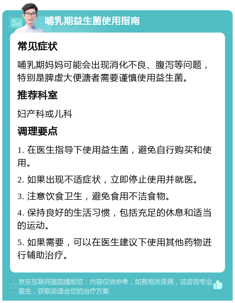 哺乳期益生菌使用指南 常见症状 哺乳期妈妈可能会出现消化不良、腹泻等问题，特别是脾虚大便溏者需要谨慎使用益生菌。 推荐科室 妇产科或儿科 调理要点 1. 在医生指导下使用益生菌，避免自行购买和使用。 2. 如果出现不适症状，立即停止使用并就医。 3. 注意饮食卫生，避免食用不洁食物。 4. 保持良好的生活习惯，包括充足的休息和适当的运动。 5. 如果需要，可以在医生建议下使用其他药物进行辅助治疗。