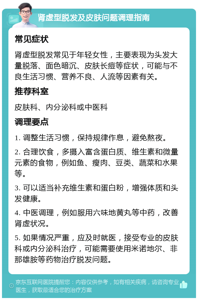 肾虚型脱发及皮肤问题调理指南 常见症状 肾虚型脱发常见于年轻女性，主要表现为头发大量脱落、面色暗沉、皮肤长痘等症状，可能与不良生活习惯、营养不良、人流等因素有关。 推荐科室 皮肤科、内分泌科或中医科 调理要点 1. 调整生活习惯，保持规律作息，避免熬夜。 2. 合理饮食，多摄入富含蛋白质、维生素和微量元素的食物，例如鱼、瘦肉、豆类、蔬菜和水果等。 3. 可以适当补充维生素和蛋白粉，增强体质和头发健康。 4. 中医调理，例如服用六味地黄丸等中药，改善肾虚状况。 5. 如果情况严重，应及时就医，接受专业的皮肤科或内分泌科治疗，可能需要使用米诺地尔、非那雄胺等药物治疗脱发问题。