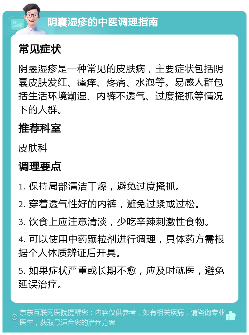 阴囊湿疹的中医调理指南 常见症状 阴囊湿疹是一种常见的皮肤病，主要症状包括阴囊皮肤发红、瘙痒、疼痛、水泡等。易感人群包括生活环境潮湿、内裤不透气、过度搔抓等情况下的人群。 推荐科室 皮肤科 调理要点 1. 保持局部清洁干燥，避免过度搔抓。 2. 穿着透气性好的内裤，避免过紧或过松。 3. 饮食上应注意清淡，少吃辛辣刺激性食物。 4. 可以使用中药颗粒剂进行调理，具体药方需根据个人体质辨证后开具。 5. 如果症状严重或长期不愈，应及时就医，避免延误治疗。