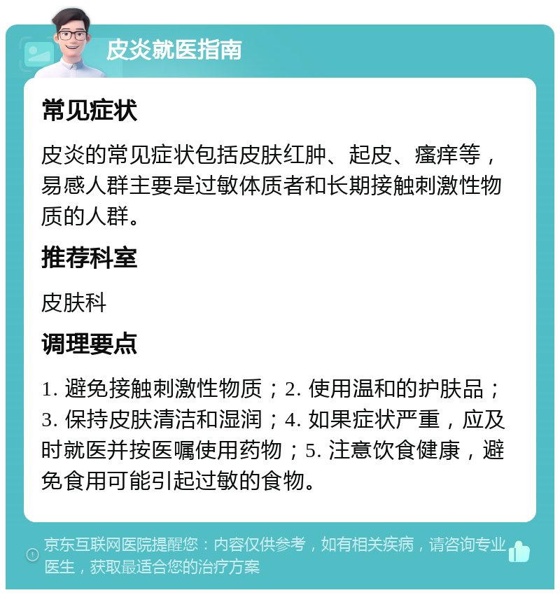 皮炎就医指南 常见症状 皮炎的常见症状包括皮肤红肿、起皮、瘙痒等，易感人群主要是过敏体质者和长期接触刺激性物质的人群。 推荐科室 皮肤科 调理要点 1. 避免接触刺激性物质；2. 使用温和的护肤品；3. 保持皮肤清洁和湿润；4. 如果症状严重，应及时就医并按医嘱使用药物；5. 注意饮食健康，避免食用可能引起过敏的食物。