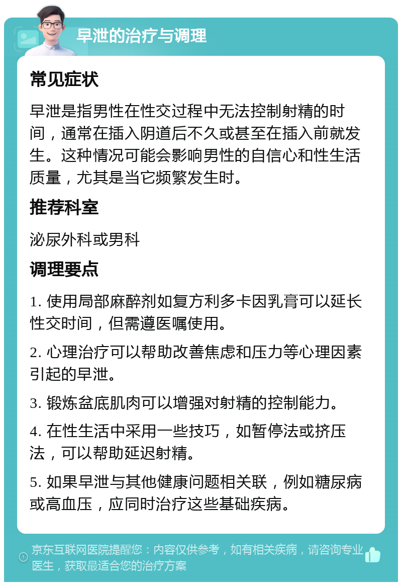 早泄的治疗与调理 常见症状 早泄是指男性在性交过程中无法控制射精的时间，通常在插入阴道后不久或甚至在插入前就发生。这种情况可能会影响男性的自信心和性生活质量，尤其是当它频繁发生时。 推荐科室 泌尿外科或男科 调理要点 1. 使用局部麻醉剂如复方利多卡因乳膏可以延长性交时间，但需遵医嘱使用。 2. 心理治疗可以帮助改善焦虑和压力等心理因素引起的早泄。 3. 锻炼盆底肌肉可以增强对射精的控制能力。 4. 在性生活中采用一些技巧，如暂停法或挤压法，可以帮助延迟射精。 5. 如果早泄与其他健康问题相关联，例如糖尿病或高血压，应同时治疗这些基础疾病。