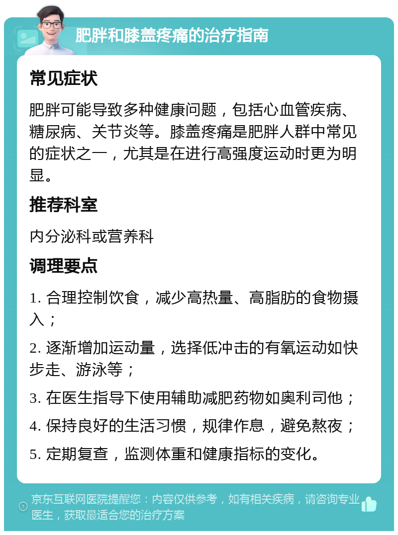 肥胖和膝盖疼痛的治疗指南 常见症状 肥胖可能导致多种健康问题，包括心血管疾病、糖尿病、关节炎等。膝盖疼痛是肥胖人群中常见的症状之一，尤其是在进行高强度运动时更为明显。 推荐科室 内分泌科或营养科 调理要点 1. 合理控制饮食，减少高热量、高脂肪的食物摄入； 2. 逐渐增加运动量，选择低冲击的有氧运动如快步走、游泳等； 3. 在医生指导下使用辅助减肥药物如奥利司他； 4. 保持良好的生活习惯，规律作息，避免熬夜； 5. 定期复查，监测体重和健康指标的变化。