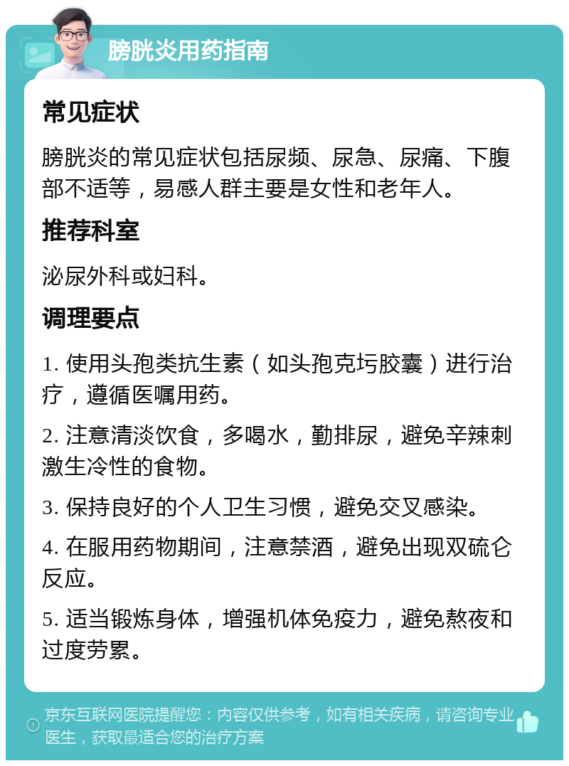 膀胱炎用药指南 常见症状 膀胱炎的常见症状包括尿频、尿急、尿痛、下腹部不适等，易感人群主要是女性和老年人。 推荐科室 泌尿外科或妇科。 调理要点 1. 使用头孢类抗生素（如头孢克圬胶囊）进行治疗，遵循医嘱用药。 2. 注意清淡饮食，多喝水，勤排尿，避免辛辣刺激生冷性的食物。 3. 保持良好的个人卫生习惯，避免交叉感染。 4. 在服用药物期间，注意禁酒，避免出现双硫仑反应。 5. 适当锻炼身体，增强机体免疫力，避免熬夜和过度劳累。