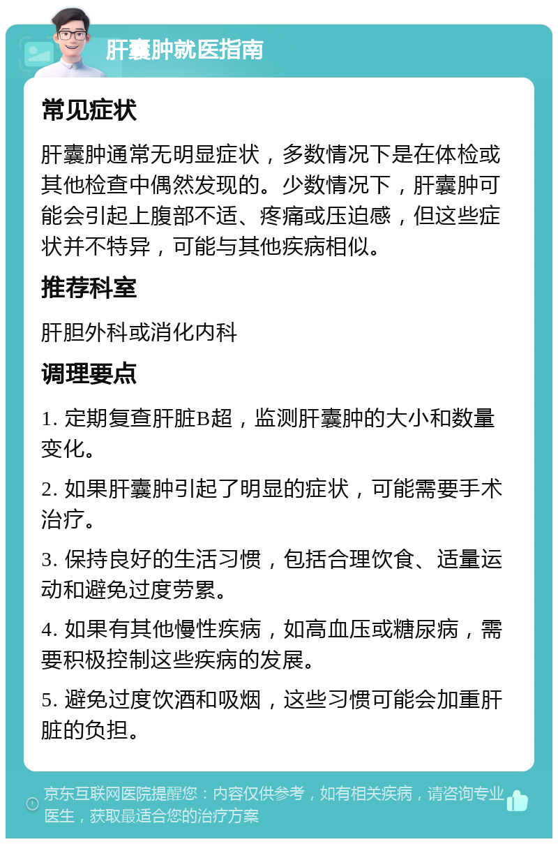 肝囊肿就医指南 常见症状 肝囊肿通常无明显症状，多数情况下是在体检或其他检查中偶然发现的。少数情况下，肝囊肿可能会引起上腹部不适、疼痛或压迫感，但这些症状并不特异，可能与其他疾病相似。 推荐科室 肝胆外科或消化内科 调理要点 1. 定期复查肝脏B超，监测肝囊肿的大小和数量变化。 2. 如果肝囊肿引起了明显的症状，可能需要手术治疗。 3. 保持良好的生活习惯，包括合理饮食、适量运动和避免过度劳累。 4. 如果有其他慢性疾病，如高血压或糖尿病，需要积极控制这些疾病的发展。 5. 避免过度饮酒和吸烟，这些习惯可能会加重肝脏的负担。