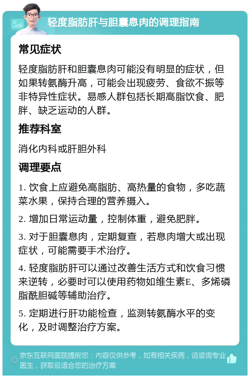 轻度脂肪肝与胆囊息肉的调理指南 常见症状 轻度脂肪肝和胆囊息肉可能没有明显的症状，但如果转氨酶升高，可能会出现疲劳、食欲不振等非特异性症状。易感人群包括长期高脂饮食、肥胖、缺乏运动的人群。 推荐科室 消化内科或肝胆外科 调理要点 1. 饮食上应避免高脂肪、高热量的食物，多吃蔬菜水果，保持合理的营养摄入。 2. 增加日常运动量，控制体重，避免肥胖。 3. 对于胆囊息肉，定期复查，若息肉增大或出现症状，可能需要手术治疗。 4. 轻度脂肪肝可以通过改善生活方式和饮食习惯来逆转，必要时可以使用药物如维生素E、多烯磷脂酰胆碱等辅助治疗。 5. 定期进行肝功能检查，监测转氨酶水平的变化，及时调整治疗方案。