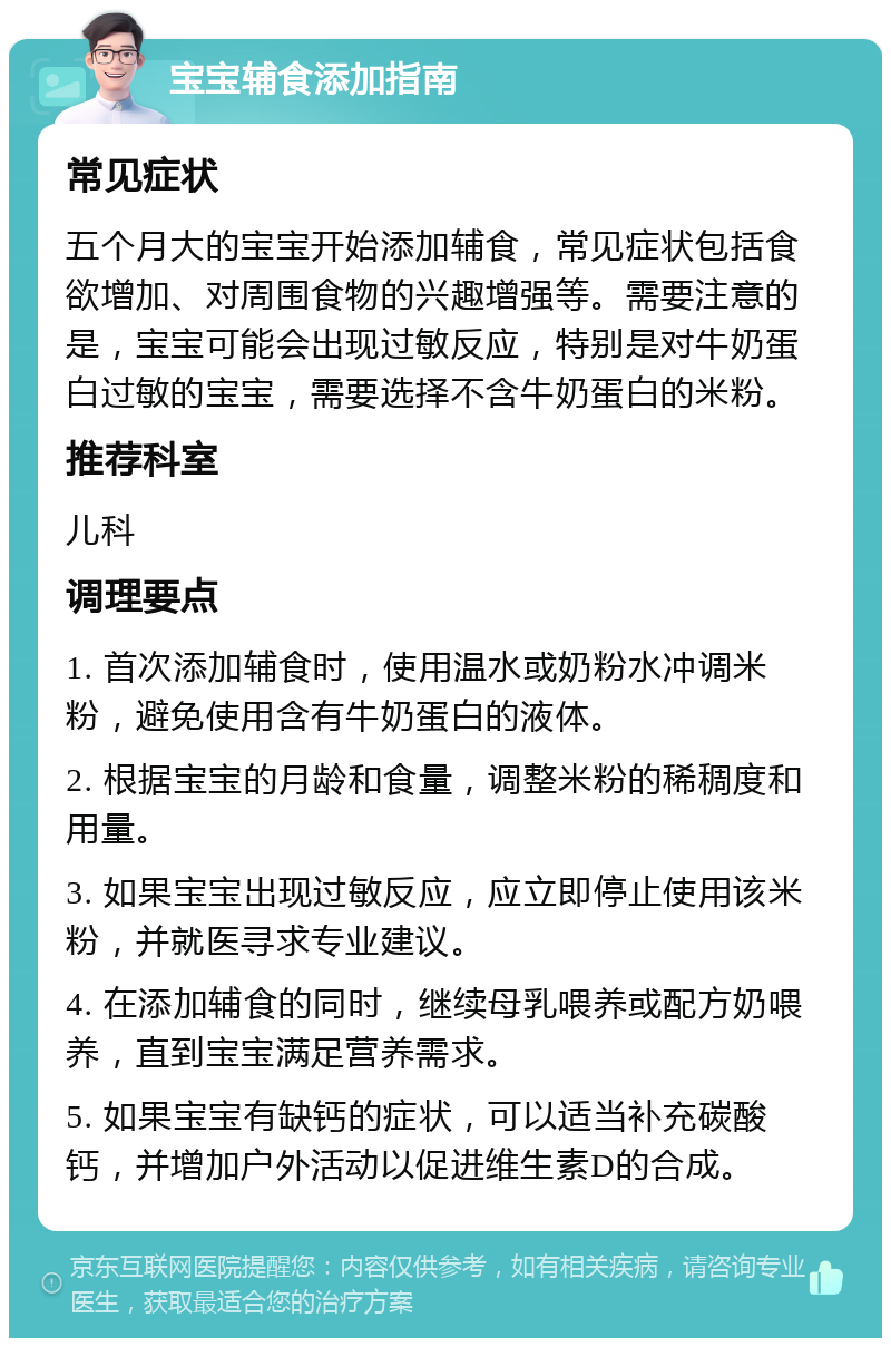 宝宝辅食添加指南 常见症状 五个月大的宝宝开始添加辅食，常见症状包括食欲增加、对周围食物的兴趣增强等。需要注意的是，宝宝可能会出现过敏反应，特别是对牛奶蛋白过敏的宝宝，需要选择不含牛奶蛋白的米粉。 推荐科室 儿科 调理要点 1. 首次添加辅食时，使用温水或奶粉水冲调米粉，避免使用含有牛奶蛋白的液体。 2. 根据宝宝的月龄和食量，调整米粉的稀稠度和用量。 3. 如果宝宝出现过敏反应，应立即停止使用该米粉，并就医寻求专业建议。 4. 在添加辅食的同时，继续母乳喂养或配方奶喂养，直到宝宝满足营养需求。 5. 如果宝宝有缺钙的症状，可以适当补充碳酸钙，并增加户外活动以促进维生素D的合成。