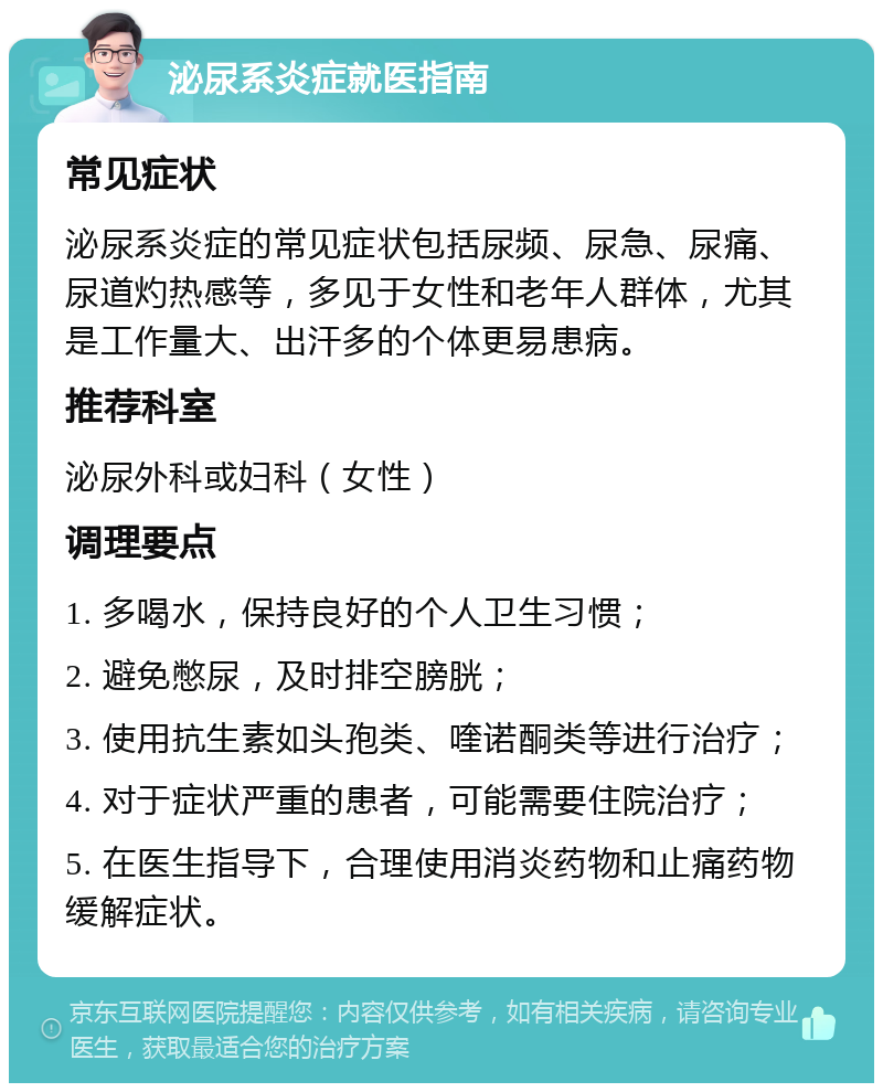 泌尿系炎症就医指南 常见症状 泌尿系炎症的常见症状包括尿频、尿急、尿痛、尿道灼热感等，多见于女性和老年人群体，尤其是工作量大、出汗多的个体更易患病。 推荐科室 泌尿外科或妇科（女性） 调理要点 1. 多喝水，保持良好的个人卫生习惯； 2. 避免憋尿，及时排空膀胱； 3. 使用抗生素如头孢类、喹诺酮类等进行治疗； 4. 对于症状严重的患者，可能需要住院治疗； 5. 在医生指导下，合理使用消炎药物和止痛药物缓解症状。