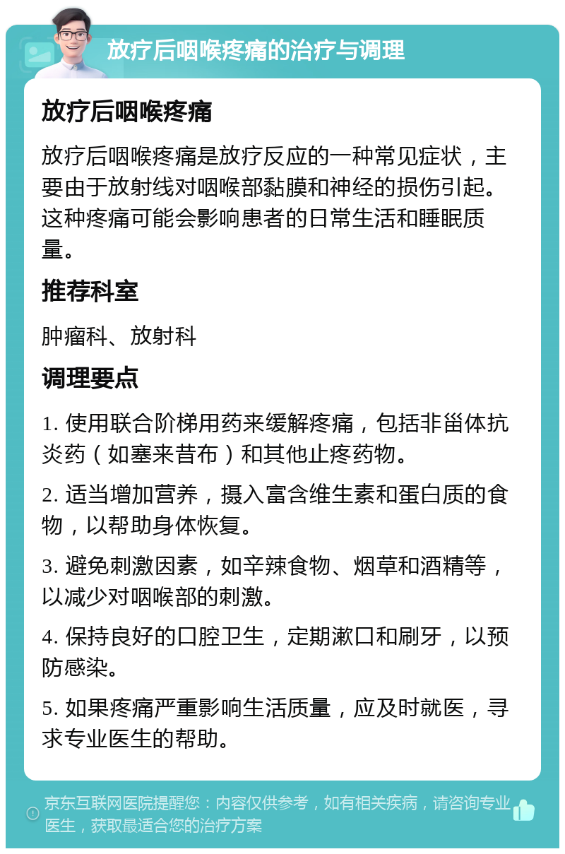 放疗后咽喉疼痛的治疗与调理 放疗后咽喉疼痛 放疗后咽喉疼痛是放疗反应的一种常见症状，主要由于放射线对咽喉部黏膜和神经的损伤引起。这种疼痛可能会影响患者的日常生活和睡眠质量。 推荐科室 肿瘤科、放射科 调理要点 1. 使用联合阶梯用药来缓解疼痛，包括非甾体抗炎药（如塞来昔布）和其他止疼药物。 2. 适当增加营养，摄入富含维生素和蛋白质的食物，以帮助身体恢复。 3. 避免刺激因素，如辛辣食物、烟草和酒精等，以减少对咽喉部的刺激。 4. 保持良好的口腔卫生，定期漱口和刷牙，以预防感染。 5. 如果疼痛严重影响生活质量，应及时就医，寻求专业医生的帮助。