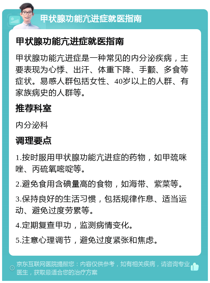 甲状腺功能亢进症就医指南 甲状腺功能亢进症就医指南 甲状腺功能亢进症是一种常见的内分泌疾病，主要表现为心悸、出汗、体重下降、手颤、多食等症状。易感人群包括女性、40岁以上的人群、有家族病史的人群等。 推荐科室 内分泌科 调理要点 1.按时服用甲状腺功能亢进症的药物，如甲巯咪唑、丙硫氧嘧啶等。 2.避免食用含碘量高的食物，如海带、紫菜等。 3.保持良好的生活习惯，包括规律作息、适当运动、避免过度劳累等。 4.定期复查甲功，监测病情变化。 5.注意心理调节，避免过度紧张和焦虑。