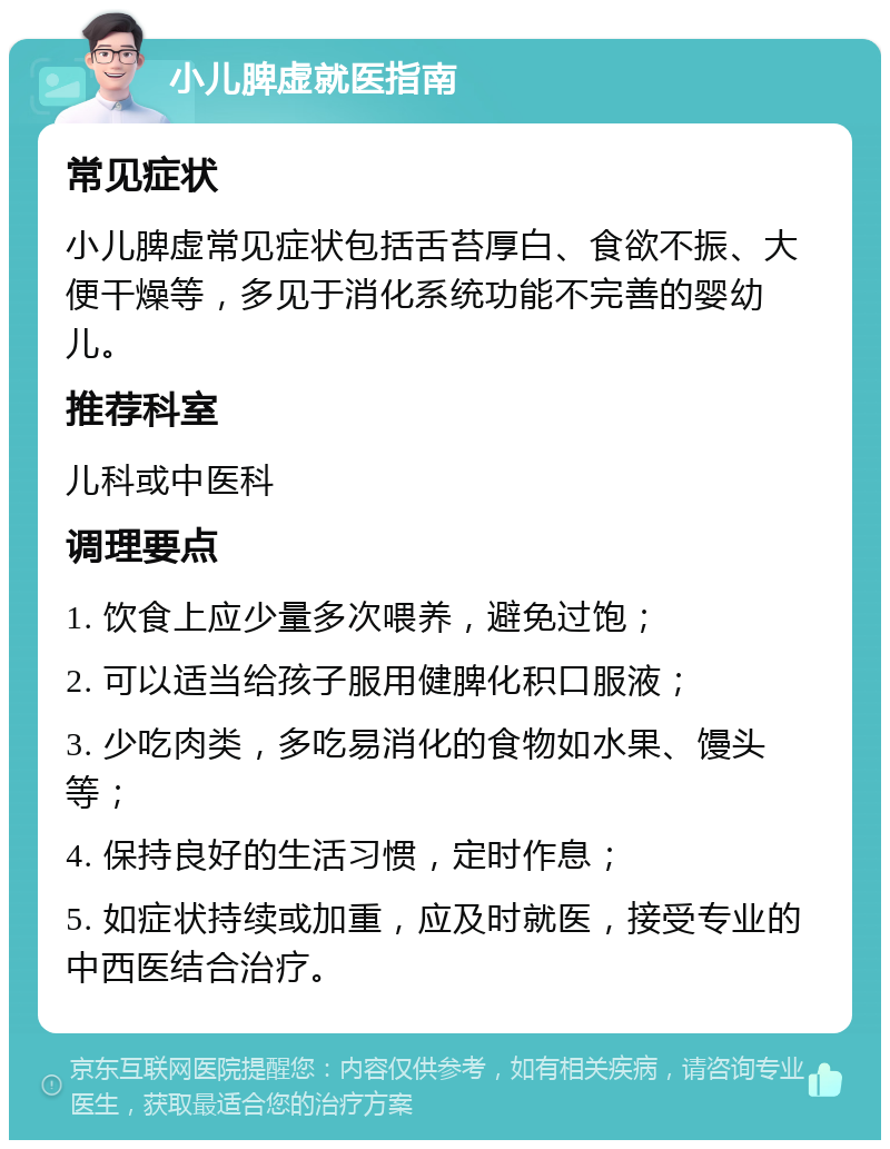 小儿脾虚就医指南 常见症状 小儿脾虚常见症状包括舌苔厚白、食欲不振、大便干燥等，多见于消化系统功能不完善的婴幼儿。 推荐科室 儿科或中医科 调理要点 1. 饮食上应少量多次喂养，避免过饱； 2. 可以适当给孩子服用健脾化积口服液； 3. 少吃肉类，多吃易消化的食物如水果、馒头等； 4. 保持良好的生活习惯，定时作息； 5. 如症状持续或加重，应及时就医，接受专业的中西医结合治疗。