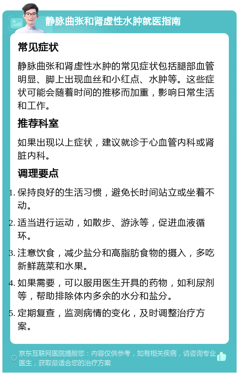 静脉曲张和肾虚性水肿就医指南 常见症状 静脉曲张和肾虚性水肿的常见症状包括腿部血管明显、脚上出现血丝和小红点、水肿等。这些症状可能会随着时间的推移而加重，影响日常生活和工作。 推荐科室 如果出现以上症状，建议就诊于心血管内科或肾脏内科。 调理要点 保持良好的生活习惯，避免长时间站立或坐着不动。 适当进行运动，如散步、游泳等，促进血液循环。 注意饮食，减少盐分和高脂肪食物的摄入，多吃新鲜蔬菜和水果。 如果需要，可以服用医生开具的药物，如利尿剂等，帮助排除体内多余的水分和盐分。 定期复查，监测病情的变化，及时调整治疗方案。