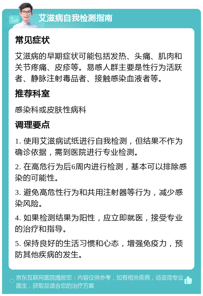 艾滋病自我检测指南 常见症状 艾滋病的早期症状可能包括发热、头痛、肌肉和关节疼痛、皮疹等。易感人群主要是性行为活跃者、静脉注射毒品者、接触感染血液者等。 推荐科室 感染科或皮肤性病科 调理要点 1. 使用艾滋病试纸进行自我检测，但结果不作为确诊依据，需到医院进行专业检测。 2. 在高危行为后6周内进行检测，基本可以排除感染的可能性。 3. 避免高危性行为和共用注射器等行为，减少感染风险。 4. 如果检测结果为阳性，应立即就医，接受专业的治疗和指导。 5. 保持良好的生活习惯和心态，增强免疫力，预防其他疾病的发生。