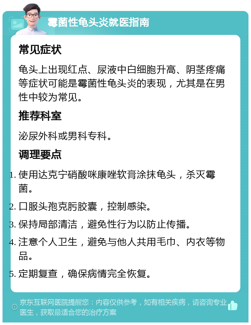 霉菌性龟头炎就医指南 常见症状 龟头上出现红点、尿液中白细胞升高、阴茎疼痛等症状可能是霉菌性龟头炎的表现，尤其是在男性中较为常见。 推荐科室 泌尿外科或男科专科。 调理要点 使用达克宁硝酸咪康唑软膏涂抹龟头，杀灭霉菌。 口服头孢克肟胶囊，控制感染。 保持局部清洁，避免性行为以防止传播。 注意个人卫生，避免与他人共用毛巾、内衣等物品。 定期复查，确保病情完全恢复。