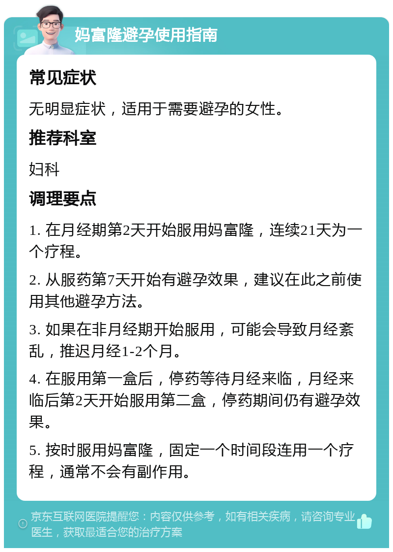 妈富隆避孕使用指南 常见症状 无明显症状，适用于需要避孕的女性。 推荐科室 妇科 调理要点 1. 在月经期第2天开始服用妈富隆，连续21天为一个疗程。 2. 从服药第7天开始有避孕效果，建议在此之前使用其他避孕方法。 3. 如果在非月经期开始服用，可能会导致月经紊乱，推迟月经1-2个月。 4. 在服用第一盒后，停药等待月经来临，月经来临后第2天开始服用第二盒，停药期间仍有避孕效果。 5. 按时服用妈富隆，固定一个时间段连用一个疗程，通常不会有副作用。