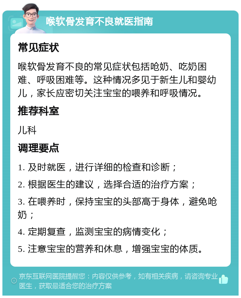 喉软骨发育不良就医指南 常见症状 喉软骨发育不良的常见症状包括呛奶、吃奶困难、呼吸困难等。这种情况多见于新生儿和婴幼儿，家长应密切关注宝宝的喂养和呼吸情况。 推荐科室 儿科 调理要点 1. 及时就医，进行详细的检查和诊断； 2. 根据医生的建议，选择合适的治疗方案； 3. 在喂养时，保持宝宝的头部高于身体，避免呛奶； 4. 定期复查，监测宝宝的病情变化； 5. 注意宝宝的营养和休息，增强宝宝的体质。